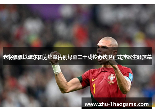 老将佩佩以波尔图为终章告别绿茵二十载传奇铁卫正式挂靴生涯落幕