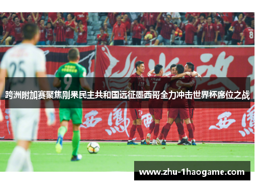 跨洲附加赛聚焦刚果民主共和国远征墨西哥全力冲击世界杯席位之战 跨洲附加赛聚焦刚果民主共和国远征墨西哥全力冲击世界杯席位之战